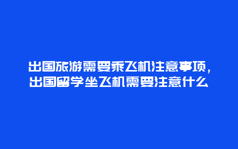 出国旅游需要乘飞机注意事项，出国留学坐飞机需要注意什么