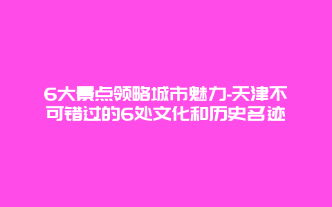 6大景点领略城市魅力-天津不可错过的6处文化和历史名迹