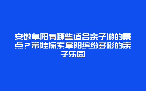 安徽阜阳有哪些适合亲子游的景点？带娃探索阜阳缤纷多彩的亲子乐园