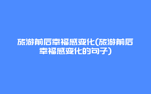 旅游前后幸福感变化(旅游前后幸福感变化的句子)