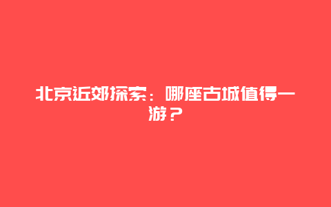 北京近郊探索：哪座古城值得一游？