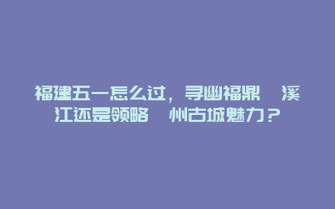 福建五一怎么过，寻幽福鼎楠溪江还是领略漳州古城魅力？