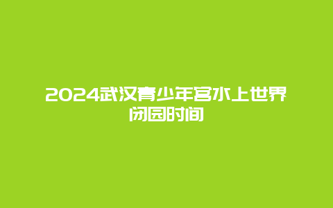 2024武汉青少年宫水上世界闭园时间