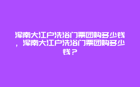 浑南大江户洗浴门票团购多少钱，浑南大江户洗浴门票团购多少钱？