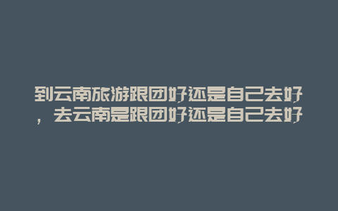 到云南旅游跟团好还是自己去好，去云南是跟团好还是自己去好