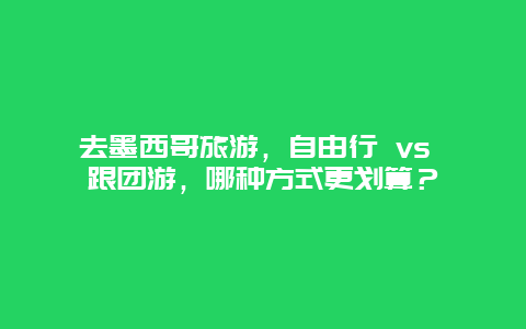 去墨西哥旅游，自由行 vs 跟团游，哪种方式更划算？