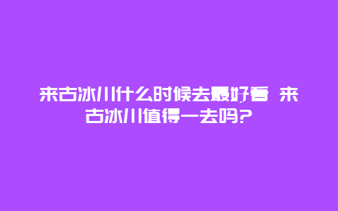 来古冰川什么时候去最好看 来古冰川值得一去吗?