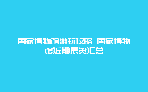 国家博物馆游玩攻略 国家博物馆近期展览汇总