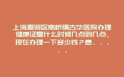 上海奉贤区南桥镇古华医院办理健康证是什么时候几点到几点，现在办理一下多少钱？急。。。。。