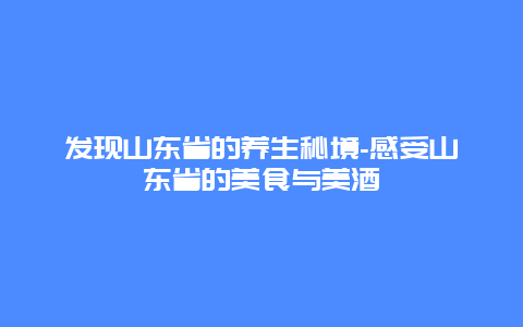 发现山东省的养生秘境-感受山东省的美食与美酒