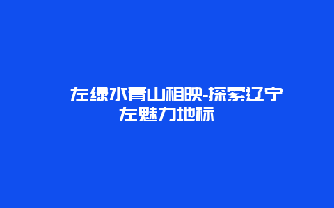 喀左绿水青山相映-探索辽宁喀左魅力地标