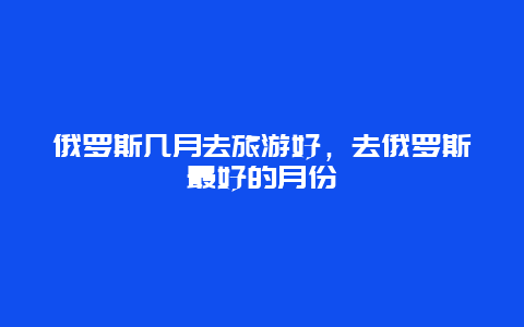 俄罗斯几月去旅游好，去俄罗斯最好的月份