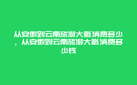 从安徽到云南旅游大概消费多少，从安徽到云南旅游大概消费多少钱