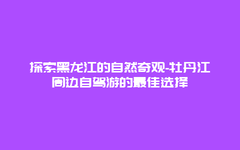 探索黑龙江的自然奇观-牡丹江周边自驾游的最佳选择