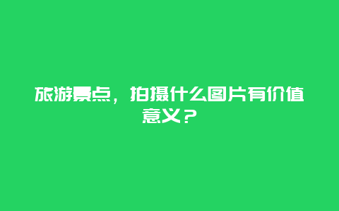 旅游景点，拍摄什么图片有价值意义？