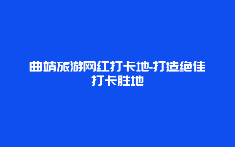 曲靖旅游网红打卡地-打造绝佳打卡胜地