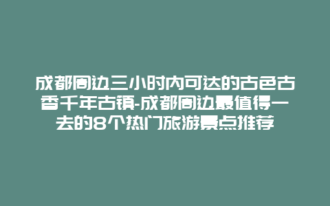 成都周边三小时内可达的古色古香千年古镇-成都周边最值得一去的8个热门旅游景点推荐