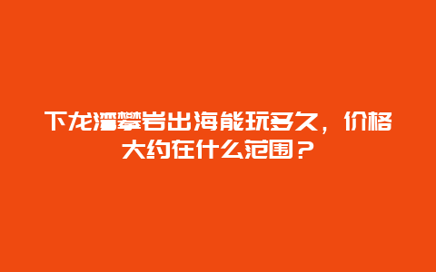 下龙湾攀岩出海能玩多久，价格大约在什么范围？