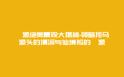 涞源绝美景观大揭秘-领略拒马源头的清凉与仙境般的涞源