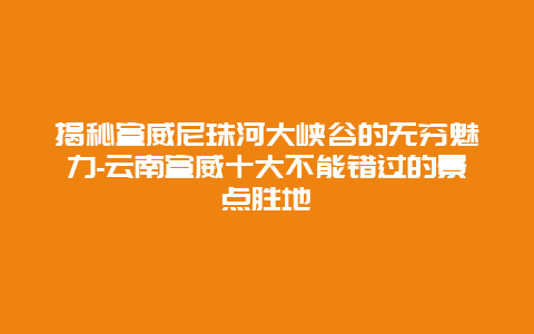 揭秘宣威尼珠河大峡谷的无穷魅力-云南宣威十大不能错过的景点胜地