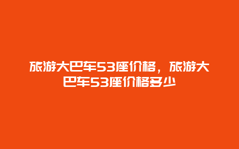 旅游大巴车53座价格，旅游大巴车53座价格多少