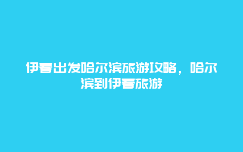 伊春出发哈尔滨旅游攻略，哈尔滨到伊春旅游