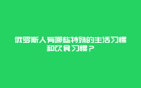 俄罗斯人有哪些特殊的生活习惯和饮食习惯？