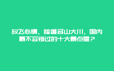 放飞心情，踏遍名山大川，国内最不容错过的十大景点是？