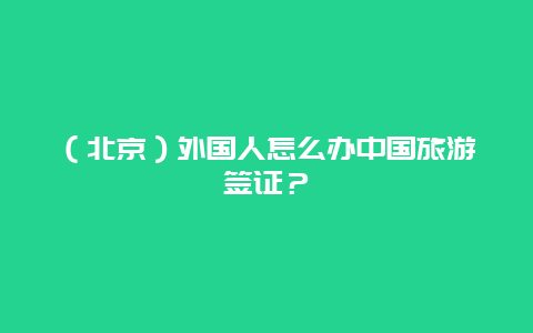 （北京）外国人怎么办中国旅游签证？