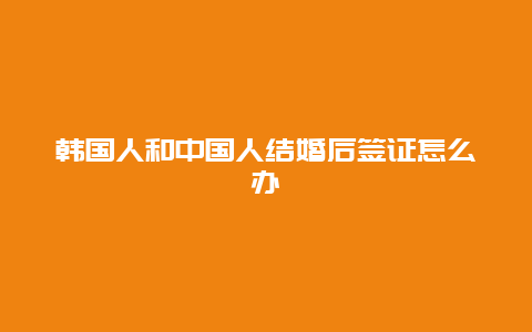 韩国人和中国人结婚后签证怎么办