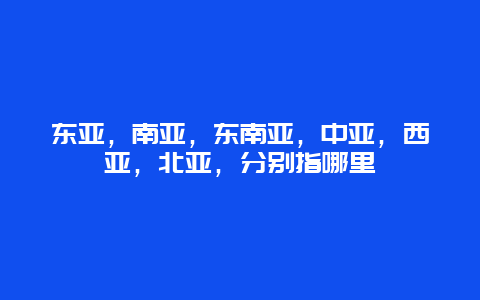 东亚，南亚，东南亚，中亚，西亚，北亚，分别指哪里