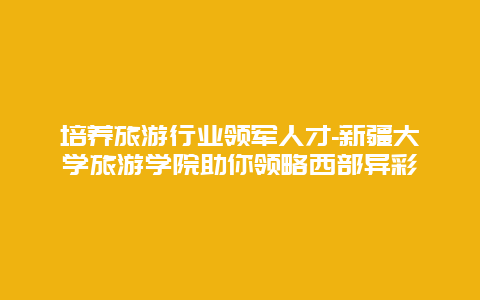 培养旅游行业领军人才-新疆大学旅游学院助你领略西部异彩