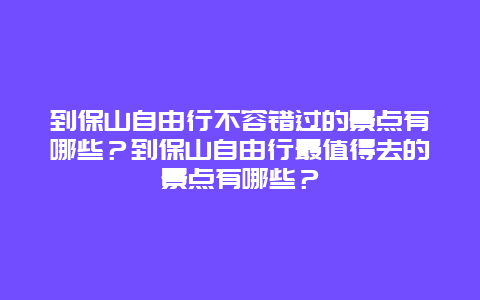 到保山自由行不容错过的景点有哪些？到保山自由行最值得去的景点有哪些？