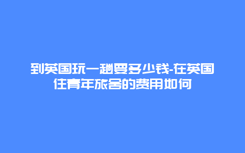 到英国玩一趟要多少钱-在英国住青年旅舍的费用如何