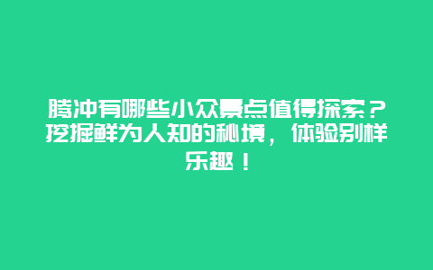 腾冲有哪些小众景点值得探索？挖掘鲜为人知的秘境，体验别样乐趣！