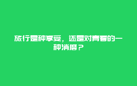 旅行是种享受，还是对青春的一种消磨？