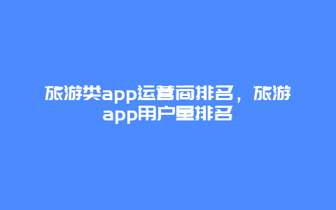 旅游类app运营商排名，旅游app用户量排名