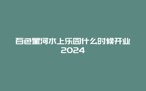 百色星河水上乐园什么时候开业2024