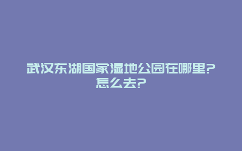 武汉东湖国家湿地公园在哪里?怎么去?