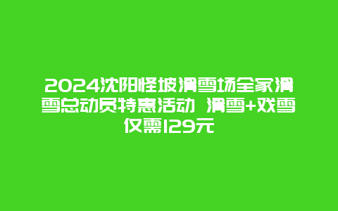 2024沈阳怪坡滑雪场全家滑雪总动员特惠活动 滑雪+戏雪仅需129元