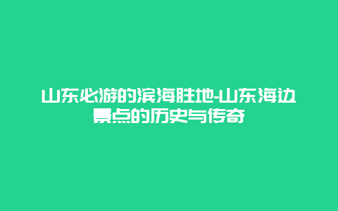 山东必游的滨海胜地-山东海边景点的历史与传奇