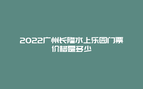 2022广州长隆水上乐园门票价格是多少