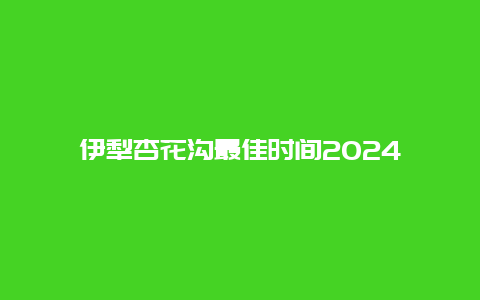 伊犁杏花沟最佳时间2024