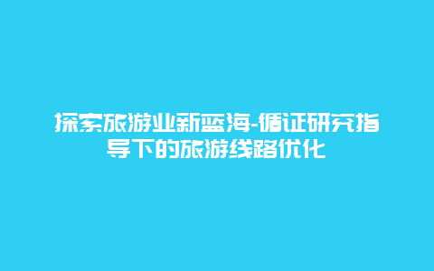 探索旅游业新蓝海-循证研究指导下的旅游线路优化