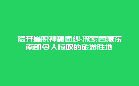 揭开墨脱神秘面纱-探索西藏东南部令人惊叹的旅游胜地