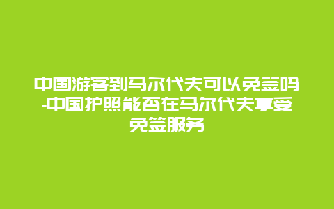 中国游客到马尔代夫可以免签吗-中国护照能否在马尔代夫享受免签服务