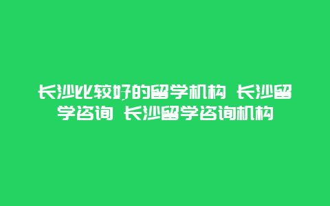 长沙比较好的留学机构 长沙留学咨询 长沙留学咨询机构