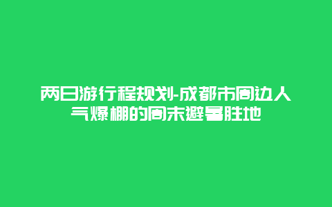 两日游行程规划-成都市周边人气爆棚的周末避暑胜地