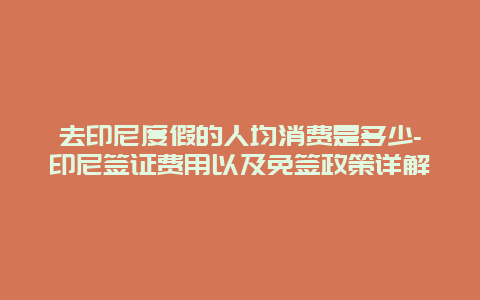 去印尼度假的人均消费是多少-印尼签证费用以及免签政策详解