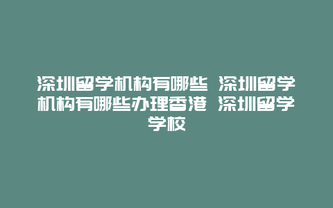 深圳留学机构有哪些 深圳留学机构有哪些办理香港 深圳留学学校